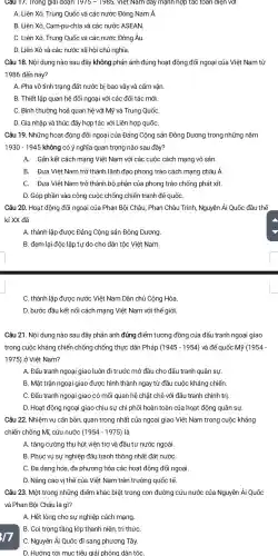 Câu 17.Trong giải đoạn 19/5-1985 , Việt Nam day mạnh hợp tác toán diện với
A. Liên Xô,Trung Quốc và các nước Đông Nam Á.
B. Liên Xô,Cam-pu-chia và các nước ASEAN.
C. Liên Xô Trung Quốc và các nước Đông Âu.
D. Liên Xô và các nước xã hội chủ nghĩa.
Câu 18. Nội dung nào sau đây không phản ánh đúng hoat động đối ngoại của Việt Nam từ
1986 đến nay?
A. Phá vỡ tình trạng đất nước bị bao vây và cấm vận.
B. Thiết lập quan hệ đối ngoại với các đối tác mới.
C. Bình thường hoá quan hệ với Mỹ và Trung QuốC.
D. Gia nhập và thúc đẩy hợp tác với Liên hợp quốC.
Câu 19.. Những hoạt động đối ngoại của Đảng Cộng sản Đông Dương trong những nǎm
1930-1945 không có ý nghĩa quan trong nào sau đây?
A. Gắn kết cách mạng Việt Nam với các cuộc cách mạng vô sản.
B. Đưa Việt Nam trở thành lãnh đao phong trào cách mạng châu Á.
C. Đưa Việt Nam trở thành bộ phận của phong trào chống phát xít.
D. Góp phần vào công cuộc chống chiến tranh đế quốC.
Câu 20. Hoạt : động đối ngoại của Phan Bội Châu, Phan Châu Trinh Nguyễn Ái Quốc đầu thế
kỉ XX đã
A. thành lập được Đảng Cộng sản Đông Dương.
B. đem lại độc lập tự do cho dân tộc Việt Nam.
C. thành lập được nước Việt Nam Dân chủ Cộng Hòa
D. bước đầu kết nối cách mạng Việt Nam với thế giới.
Câu 21. Nội dung nào sau đây phản ánh đúng điểm tương đồng của đấu tranh ngoại giao
trong cuộc kháng chiến chống chống thực dân Pháp (1945-1954) và đế quốc Mỹ (1954-
1975) ở Việt Nam?
A. Đấu tranh ngoai giao luôn đi trước mở đầu cho đấu tranh quân sự.
B. Mǎt trân ngoại giao được hình thành ngay tù 'đầu cuộc kháng chiến.
C. Đấu tranh ngoại giao có mối quan hệ chǎt chẽ với đấu tranh chính trị.
D. Hoạt động ngoại giao chịu sự chi phối hoàn toàn của hoạt động quân sự.
Câu 22.. Nhiệm vụ cǎr bản, quan trong nhất của ngoại giao Việt Nam trong cuộc kháng
chiến chống Mĩ, cứu nước (1954-1975) là
A. tǎng cường thu hút viên trợ và đầu tư nước ngoài.
B. Phục vụ sự nghiệp đấu tranh thống nhất đất nướC.
C. Đa dạng hóa, đa phương hóa các hoạt động đối ngoại.
D. Nâng cao vi thế của Việt Nam trên trường quốc tế.
17
Câu 23. Một trong những điểm khác biệt trong con đường cứu nước của Nguyễn Ái Quốc
và Phan Bôi Châu là gì?
A. Hết lòng cho sự nghiệp cách mạng.
B. Coi trọng tầng lớp thanh niên, tri thứC.
C. Nguyễn Ái Quốc đi sang phương Tây.
D. Hướng tới mục tiêu giải phóno I dân tộC.