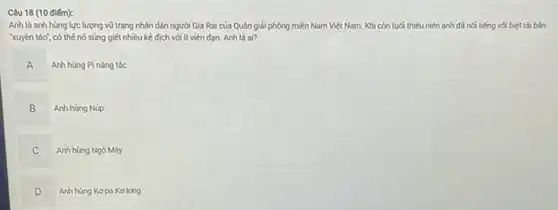 Câu 18 (10 điếm):
Anh là anh hùng lực lượng vũ trang nhân dân người Gia Rai của Quân giải phóng miền Nam Việt Nam. Khi còn tuổi thiếu niên anh đã nối tiếng với biệt tài bán
xuyên táo", có thế nổ súng giết nhiều kẻ địch với ít viên đọn. Anh là of?
Anh hùng Pi nǎng tốc
A
".
B Anh hùng Núp
B
C
Anh hùng Ngô Máy
D
Anh hùng Kopa Kolong