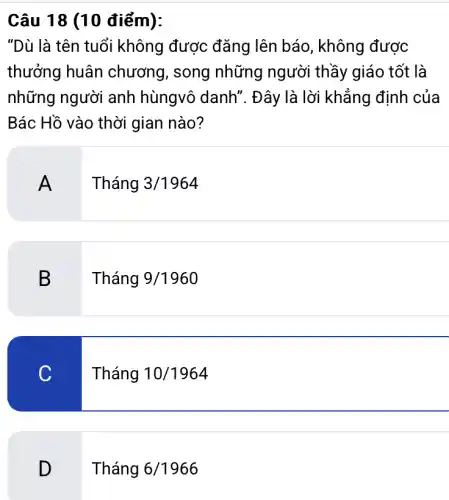 Câu 18 (10 điểm):
"Dù là tên tuổi không được đǎng lên báo, không được
thưởng huân chương, song những người thầy giáo tốt là
những người anh hùngvô danh'. Đây là lời khẳng định của
Bác Hồ vào thời gian nào?
A .
Tháng 3/1964
B
. Tháng 9/1960
C
Tháng 10/1964
D
Tháng 6/1966