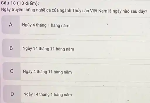 Câu 18 (10 điểm):
Ngày truyền thống nghề cá của ngành Thủy sản Việt Nam là ngày nào sau đây?
A
Ngày 4 tháng 1 hàng nǎm
B
Ngày 14 tháng 11 hàng nǎm
C
Ngày 4 tháng 11 hàng nǎm
D
Ngày 14 tháng 1 hàng nǎm