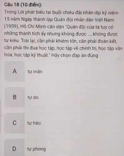 Câu 18 (10 điểm):
Trong Lời phát biểu tại buổi chiêu đãi nhân dịp kỷ niệm
15 nǎm Ngày thành lập Quân đội nhân dân Việt Nam
(1959), Hồ Chí Minh cǎn dặn "Quân đôi của ta tuy có
những thành tích ấy nhưng không được __ không được
tự kiêu. Trái lai , cần phải khiêm tốn , cần phải đoàn kết,
cần phải thi đua học tập, học tập về chính trị, học tập vǎn
hóa, học tập kỹ thuật." Hãy chọn đáp án đúng
A tự mãn
B tự do
C tự hào
tự phong
.