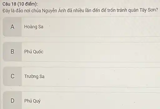 Câu 18 (10 điểm):
Đây là đảo nơi chúa Nguyễn Ánh đã nhiều lần đến để trốn tránh quân Tây Son?
A
Hoàng Sa
B Phú Quốc
C
Trường Sa
D
Phú Quý