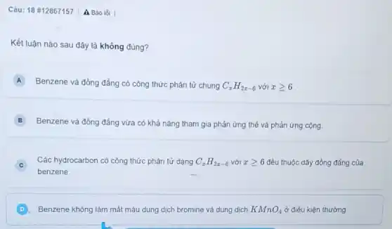 Câu: 18 #12867157 A Báo lỗi
Kết luận nào sau đây là không đúng?
A
Benzene và đồng đẳng có công thức phân tử chung C_(x)H_(2x-6) với xgeqslant 6
B
Benzene và đồng đẳng vừa có khả nǎng tham gia phản ứng thế và phản ứng cọng.
Các hydrocarbon có công thức phân tử dạng C_(x)H_(2x-6) với xgeqslant 6 đều thuộc dãy đồng đẳng của
benzene.
D Benzene không làm mắt màu dung dịch bromine và dung dịch KMnO_(4) ở điều kiện thường.