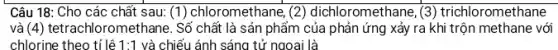 Câu 18: Cho các chất sau: (1) chloromethane (2) dichloromethane, (3)trichloromethane
và (4) tetrachloromethane. Số chất là sản phẩm của phản ứng xảy ra khi trộn methane : với
chlorine theo tỉ lệ 1:1 và chiếu ánh sáng tử ngoại là