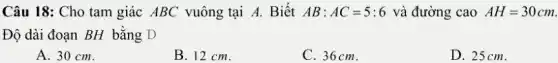 Câu 18: Cho tam giác ABC vuông tại A. Biết AB:AC=5:6 và đường cao AH=30cm
Độ dài đoạn BH bằng D
A. 30 cm.
B. 12 cm.
C. 36cm.
D. 25cm.