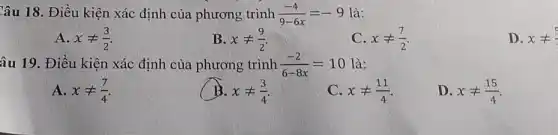 Câu 18. Điều kiện xác định của phương trình (-4)/(9-6x)=-9 là:
A. xneq (3)/(2)
B. xneq (9)/(2)
C. xneq (7)/(2)
D. xneq 
âu 19. Điều kiện xác định của phương trình (-2)/(6-8x)=10 là:
A. xneq (7)/(4)
xneq (3)/(4)
C. xneq (11)/(4)
D. xneq (15)/(4)