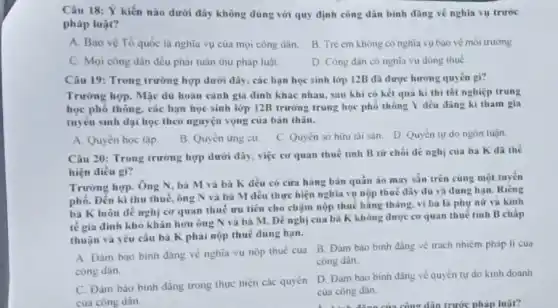 Câu 18: Ý kiến nào dưới đây không đúng với quy định công dân bình đãng về nghĩa vụ trước
pháp luật?
A. Bào vé Tổ quốc là nghĩa vụ của mọi công dân.
B. Tre em không có nghĩa vụ bảo vệ môi trường
C. Mọi công dân đều phải tuần thu pháp luật.
D. Công dân có ngnĩa vụ dóng thuế
Câu 19: Trong trường hợp dưới đây, các bạn học sinh lớp 12B đã được hướng quyên gi?
Trường hợp. Mặc du hoàn cảnh gia đình khác nhau, sau khi có kêt quả kì thi tốt nghiệp trung
học phố thông, các bạn học sinh lớp 12B trường trung học phổ thông Y đều dǎng ki tham gia
tuyên sinh đại học theo nguyện vọng của bàn thân.
A. Quyên học tập.
B. Quyên ứng cứ.
C. Quyền sở hữu tài san. D. Quyền tự do ngôn luận
Câu 20: Trong trường hợp dưới đây, việc cơ quan thuê tinh B từ chói dê nghị của bà K đã the
hiện điều gì?
Trường hợp. Ông N bà M và bà K đều có cứa hàng bán quần áo may sẵn trên cùng một tuyến
phố. Đến kì thu thuế, ông N và bà M đều thực hiện nghĩa vụ nộp thuế đầy dù và dùng hạn. Riêng
bà K luôn đê nghị cơ quan thuê ưu tiên cho chậm nộp thuế hǎng tháng vi bà là phụ nữ và kinh
tế gia đình khó khǎn hơn ông N và bà M. Đề nghị của bà K không được cơ quan thuế tinh B chấp
thuận và yêu cầu bà K phai nộp thuế đúng hạn.
A. Đàm bảo binh đẳng về nghĩa vụ nộp thuế của B.Đàm bao binh đãng về trách nhiệm pháp li cua
công dân.
công dân.
D. Đàm bảo binh đǎng về quyền tự do kinh doanh
của công dân.
C. Đàm bảo bình đǎng trong thực hiện các quyên
của công dân.