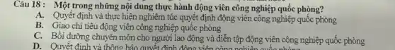 Câu 18: Một trong những nội dung thực hành động viên công nghiệp quốc phòng?
A. Quyết định và thực hiện nghiêm túc quyết định động viên công nghiệp quốc phòng
B. Giao chi tiêu động viên công nghiệp quốc phòng
C. Bồi dưỡng chuyên môn cho người lao động và diễn tập động viên công nghiệp quốc phòng
D. Quyết đinh và thông báo quyết định đông viê in công ngh tên quốc