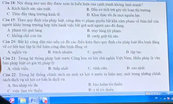 Câu 18: Nội dung nào sau đây được xem là biểu hiện của cạnh tranh không lành mạnh?
A. Kích thích sức sản xuất.
B. Đầu cơ tích trừ gây rối loạn thị trường.
C. Thúc đầy tǎng trưởng kinh tế.
D. Khai thác tối đa mọi nguồn lựC.
Câu 19: Theo quy định của pháp luật,công dân vi phạm quyền bất khả xâm phạm về thân thể của
người khác trong trường hợp tiến hành việc bắt giữ một người nào đó đang
A. phạm tội quả tang
B. truy lùng tội phạm.
C. không chế con tin
D. cướp giật tài sản
Câu 20: Bất kỳ công dân nào nếu có đủ các điều kiện theo quy định của pháp luật đều bình đẳng
về cơ hội học tập là thể hiện công dân bình đǎng vẽ
A. nghĩa vụ.
B. trách nhiệm.
C. quyền.
D. tập tụC.
Câu 21: Trong hệ thống pháp luật nước Cộng hòa xã hội chủ nghĩa Việt Nam Hiến pháp là vǎn
bản pháp luật có giá trị pháp lý
A. vĩnh viên.
B. thấp nhất.
C. vình cừu
D. cao nhất
Câu 22: Trong hệ thống chính sách an sinh xã hội ở nước ta hiện nay , một trong những chính
sách dịch vụ xã hội cơ bản là dịch vụ
A. thu nhập tối đa.
B. bảo hiểm tối thiếu.
C. việc làm tối thiểu.
D. y tế tối thiểu.