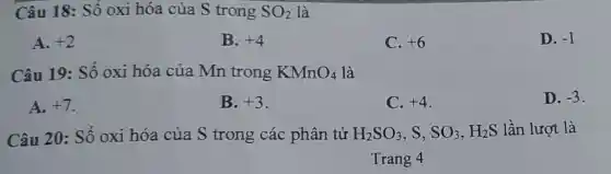 Câu 18: Số oxi hóa của S trong SO_(2) là
A. +2
B. +4
C. +6
D. -1
Câu 19: Số oxi hóa của Mn trong KMnO_(4) là
A. +7
B. +3
C. +4
D. -3
Câu 20: Số oxi hóa của S trong các phân tử H_(2)SO_(3) . S. SO_(3),H_(2)S lần lượt là
Trang 4