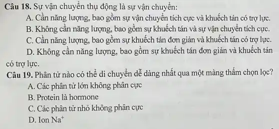 Câu 18. Sự vận chuyển thụ động là sự vận chuyển:
A. Cần nǎng lượng , bao gồm sự vận chuyển tích cực và khuếch tán có trợ lựC.
B. Không cần nǎng lượng, bao gồm sự khuếch tán và sự vận chuyển tích cựC.
C. Cần nǎng lượng., bao gồm sự khuếch tán đơn giản và khuếch tán có trợ lựC.
D. Không cân nǎng lượng, bao gồm sự khuếch tán đơn giản và khuếch tán
có trợ lựC.
Câu 19. Phân tử nào có thể di chuyển dễ dàng nhất qua một màng thấm chọn lọc?
A. Các phân tử lớn không phân cực
B. Protein là hormone
C. Các phân tử nhỏ không phân cực
D. Ion Na^+