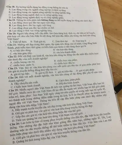 'Câu 18. Xu hướng tửyền dụng lao động trong thông tin trên là
A. Lao động trong các ngành công nghiệp và dịch vụ tǎng.
B. Lao động trong các ngành nông nghiệp và công nghiệp tǎng.
C. Lao động trong ngành dịch vụ và nông nghiệp tǎng.
D. Lao động trong ngành dịch vụ và công nghiệp giảm.
Câu 19. Thông tin trên phản ánh không đúng xu thế tuyển dụng lao động nào dưới đây?
A. Lao động chưa qua đào tạo ngày một tǎng.
B. Lao động được đào tạo ngày một tǎng.
C. Lao động chưa qua đào tạo chiếm ưu thế.
D. Lao động ở lĩnh vực nông nghiệp tǎng.
Câu 20: Người tiêu dùng biết cân nhắc, lựa chọn hàng hoá, dịch vụ; chi tiêu có kế hoạch,
phù hợp với nhu cầu bản thân là nội dung thể hiện đặc điểm nào trong vǎn hoá tiêu dúng
Việt Nam?
A. Tính kế thừa.
B. Tính giá trị.
C. Tính thời đại
D. Tinh hợp li.
Câu 21: Những nét đẹp trong thói quen.tập quán tiêu dùng của cá nhân, cộng đồng hình
thành, phát triển theo thời gian và biểu hiện qua hành vi tiêu dùng được gọi là
A. cơ hội tiêu dùng.
B. vǎn hóa tiêu dùng.
D. vǎn hóa doanh nhân.
C. vǎn hóa giao tiếp.
Câu 22: Đối với lĩnh vực kinh tế vǎn hóa tiêu dùng tác động sâu sắc nhất đến chiến lược
nào dưới đây của mỗi doanh nghiệp?
A. chiến lượng cán bộ.
B. chiến lược sản phẩm.
D. chiến lược đầu tư.
. C. chiến lược quản lý.
Câu 23: Việc duy trì vǎn hóa tiêu dùng của mỗi quốc gia dân tộc sẽ góp phần phát huy
các giá trị truyên thống đồng thời tiếp thu các
A. giá trị lạc hậu.
B. giá trị lỗi thời.C. giá trị hiện đại.D. giá trị phi pháp.
Câu 24: Đối với mỗi doanh nghiệp, vǎn hóa tiêu dùng sẽ tác động đến yếu tố nào của
doanh nghiệp?
B. Cách thức phân phối.
A. Dây chuyền sản xuất.
D. Đối thủ kinh doanh.
C. Chiến lược kinh doanh.
Câu 25: Nhiều người dân Việt Nam đã tích cực quảng bá âm thực Việt Nam đến bạn bè
thế giới. Nhiều món ǎn của Việt Nam đã tạo dấu ấn mạnh, mẽ, khiến bạn bề thế giới phải
trầm trò, thán phục: Âm thực Việt ngày càng trở nên quyến rũ trong mắt bạn bè quốc tế,
trở thành một trong những điểm nhấn trong du lịch, là lí do thuyết phục du khách nước
ngoài đến với Việt Nam. Thông tin trên đề cập đến biện pháp nào dưới đây nhằm xây
dựng vǎn hóa tiêu dùng Việt Nam?
A. Đẩy mạnh tuyên truyền các nét đẹp trong vǎn hoá tiêu dùng Việt Nam.
B. Giữ gìn và phát huy các giá trị vǎn hoá tiêu dùng truyền thống tốt đẹp.
C. Tiếp thu các giá trị vǎn hoá tiêu dùng hiện đại của thế giới.
D. Tích cực quảng bá vǎn hoá tiêu dùng Việt Nam với thế giới.
Câu 26: Lan luôn tự hào về trang phục truyền thống của dân tộc, đặc biệt là áo dài truyền
thống. Vào những địp đặc biệt như khai giảng đầu nǎm họC.những ngày lễ, Tết, Lan
thường mặc áo dài truyền thống để thể hiện niềm tự hào dân tộC. Việc làm của Lan thê
hiện biện pháp nào dưới đây nhằm xây dựng vǎn hoá tiêu dùng Việt Nam?
A. Giữ gin và phát huy các giá trị vǎn hóa truyền thống của dân tộC.
B. Quảng bá thời trang hiện đại của Việt Nam.