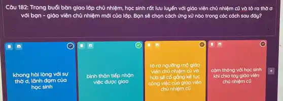 Câu 182: Trong buổi bàn giao lớp chủ nhiệm, học sinh rất lưu luyến với giáo viên chủ nhiệm cũ
với bạn - giáo viên chủ nhiệm mới của lớp. Bạn sẽ chọn cách ứng xử nào trong các cách sau đây?
khong hài lòng với sự
thờ ơ, lãnh đạm của
học sinh
bình thản tiếp nhận
việc được giao
tỏ ra ngưỡng mộ giáo
viên chủ nhiệm cũ vờ
hứa sẽ cố gắng kế tục
công việc của giáo viên
chủ nhiệm cũ
(1)
cảm thông với học sinh
khi chia tay giáo viên
chủ nhiệm cũ