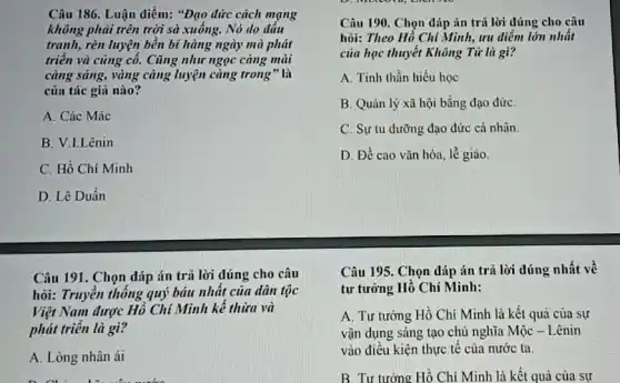 Câu 186. Luận điểm:"Đạo đức cách mạng
không phải trên trời sà xuống. Nó do đâu
tranh, rèn luyện bền bĩ hàng ngày mà phát
triển và cũng cô. Cũng như ngọc càng mài
càng sáng, vàng càng luyện càng trong"là
của tác giả nào?
A. Các Mác
B. V.LLênin
C. Hồ Chí Minh
D. Lê Duần
Câu 191. Chọn đáp án trả lời đúng cho câu
hỏi: Truyền thống quý báu nhất của dân tộc
Việt Nam được Hồ Chí Minh kế thừa và
phát triển là gì?
A. Lòng nhân ái
D. Chi nhữn viên nước
Câu 190. Chọn đáp án trả lời đúng cho câu
hỏi: Theo Hồ Chí Minh, ưu điểm lớn nhất
của học thuyết Không Từ là gì?
A. Tinh thần hiếu học
B. Quản lý xã hội bằng đạo đứC.
C. Sự tu dưỡng đạo đức cá nhân.
D. Đề cao vǎn hóa, lễ giáo
Câu 195. Chọn đáp án trả lời đúng nhất về
tư tưởng Hồ Chí Minh:
A. Tư tưởng Hồ Chí Minh là kết quả của sự
vận dụng sáng tạo chủ nghĩa Mộc - Lênin
vào điều kiện thực tế của nước ta.
B. Tư tưởng Hồ Chí Minh là kết quả của sự