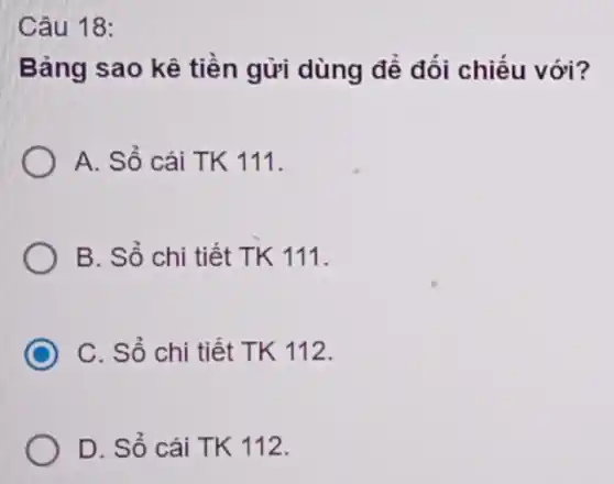 Câu 18:
Bảng sao kê tiền gửi dùng để đối chiếu với?
A. Sổ cái TK 111.
B. Sổ chi tiết TK 111.
C C. Sổ chi tiết TK 112.
D. Sổ cái TK 112.