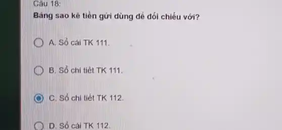 Câu 18:
Bảng sao kê tiền gửi dùng để đối chiếu với?
A. Sổ cái TK 111.
B. Sổ chi tiết TK 111.
C. Sỏ chi tiết TK 112.
D. Sô cái TK 112.