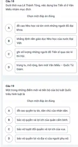 Câu 18
Dưới thời vua Lê Thánh Tông, việc dựng bia Tiến sĩ ở Vǎn
Miếu nhằm mục đích
Chọn một đáp án đúng
A
khoa.
đề cao Nho học và tôn vinh những người đỗ đại
n
B )
khẳng định nền giáo dục Nho học của nước Đại
Việt.
C
ghi số lượng những người đỗ Tiến sĩ qua các kì
v
thi Hội.
D
trùng tu, mở rộng,làm mới Vǎn Miếu - Quốc Tử
Giám.
Câu 19
Một trong những điểm mới và tiến bộ của bộ luật Quốc
triều hình luật là
Chọn một đáp án đúng
A ) đề cao quyền tự do, dân chủ của nhân dân.
B ) bảo vệ quyền và lợi ích của quân cấm binh.
C ) bảo vệ tuyệt đối quyền và lợi ích của vua.
D bảo vệ quyền lợi và địa vị của người phụ nữ. D