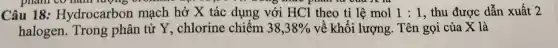 Câu 18:Hydr ocarbon mạch hở X tác dung với HCl the tỉ lệ mol 1:1 , thu được c dẫn xuất 2
halogen. Trong phâ n từ Y, chlorine chiếm 38,38%  về kh ối lượng . Tên gọi của X là