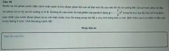 Câu 18
Nước từ vòi phun nước (đǎt cách mǎt nước 0.5m)được phun lên cao sẽ đạt một độ cao nào đó rồi rơi xuống đất Giá sử nước phun từ đầu
vòi phun (vi trí A)và rơi xuống vị trí B.Đường đi của nước là một phần cú parabo I dạng y=-(1)/(2)x^2 trong hệ trục tọa độ Oxy với O là điểm
cao nhất của nước được phun ra so với mặt nước , truc Ox song song với AB , x và y tính bằng đơn vi mét. Biết chiều cao h từ điểm 0 đến mǎt
nướ c bằng 5(m) . Tính khoảng cách AB.
Nhập đáp án
Đáp
square