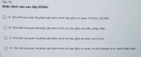 Câu 18:
Nhận định nào sau đây ĐÚNG:
A. Chủ thể của quan hệ pháp luật hành chính bao gồm cơ quan, tổ chức,cá nhân.
B. Chủ thể của quan hệ pháp luật hành chính chỉ bao gồm cá nhân, pháp nhân.
C. Chủ thể của quan hệ pháp luật hành chính chỉ bao gồm cá nhân và tổ chứC.
D. Chủ thể của quan hệ pháp luật hành chính chỉ bao gồm cơ quan, tố chức không có tư cách pháp nhân.