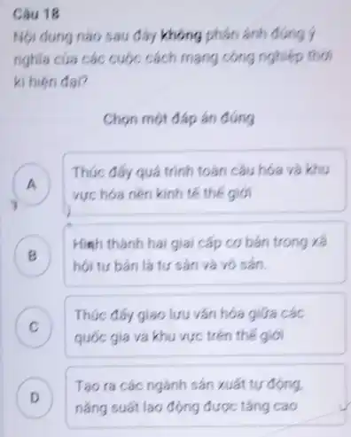 Câu 18
Nội dung nào sau đáy không phản ánh đúng ý
nghĩa của các cuộc cách mạng công nghiệp thỏi
ki hiện đại?
Chọn một đáp án đúng
A
Thúc đáy quá trình toán câu hóa và khu
vực hóa nên kinh tế thế giới
B
Himh thành hai giai cấp cơ bán trong xã
hội tư bán là tư sản và vô sản. .
C )
Thúc đẩy giao lưu vǎn hóa giữa các
quốc gia và khu vực trên thế giới
D
Tạo ra các ngành sản xuất tự động.