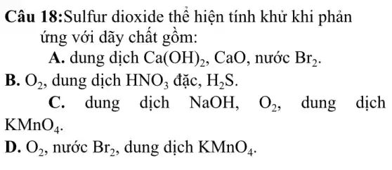 Câu 18:Sulfur dioxide thể hiện tính khử khi phản
ứng với dãy chất gồm:
A. dung dịch Ca(OH)_(2) . CaO. nước Br_(2)
B. O_(2) , dung dịch HNO_(3) đặC. H_(2)S
C. dung dịch NaOH, O_(2) dung dịch
KMnO_(4)
D. O_(2) , nước Br_(2) , dung dịch KMnO_(4)