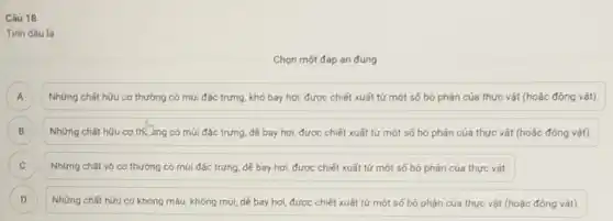 Câu 18
Tinh dầu là
Chọn một đáp án đúng
Những chất hữu cơ thường có múi đặc trưng, khó bay hơi được chiết xuất tứ một số bộ phận của thực vật (hoặc động vật) A
Những chất hữu cơ th. bng có múi đặc trưng, dẻ bay hơi, được chiết xuất từ một số bộ phận của thực vật (hoặc động vật). B
C Những chất vô cơ thường có múi đặc trưng, dẻ bay hơi được chiết xuất tứ một số bộ phận của thực vật. C
D Những chất hữu cơ không màu, không múi dê bay hơi, được chiết xuất từ một số bộ phận của thực vật (hoặc động vât) D