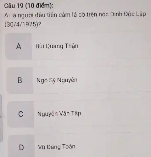 Câu 19 (10 điểm):
Ai là người đầu tiên cắm lá cờ trên nóc Dinh Độc L âp
(30/4/1975)?
A
Bùi Quang Thận
B
Ngô Sỹ Nguyên
C
Nguyễn Vǎn Tập
D
Vũ Đǎng Toàn