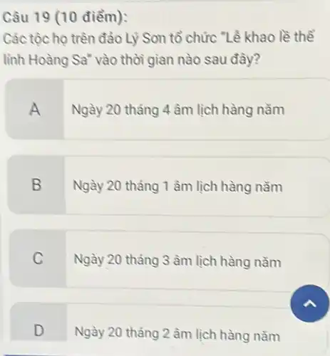 Câu 19 (10 điểm):
Các tộc họ trên đào Lý Son tổ chức "Lễ khao lề thể
lĩnh Hoàng Sa" vào thời gian nào sau đây?
A
Ngày 20 tháng 4 âm lịch hàng nǎm
B
Ngày 20 tháng 1 âm lịch hàng nǎm
C
Ngày 20 tháng 3 âm lịch hàng nǎm
D
Ngày 20 tháng 2 âm lịch hàng nằm