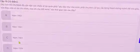 Câu 19 (10 điểm):
Chủ tịch Hồ Chí Minh đã cǎn dãn các chiến sĩ hải quân phải "yêu đảo như nhà mình, phải chịu khó cái tạo xây dựng thành những mảnh đất vừa giàu,
vừa đẹp, vừa có lợi cho mình, vừa ích cho đất nước vào thời gian nào sau đây?
A
Nǎm 1951
B
Nǎm 1961
C
Nǎm 1969
D
Nǎm 1959