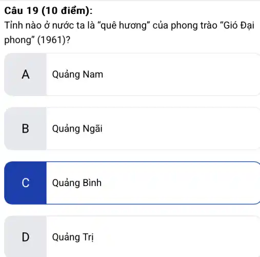 Câu 19 (10 điểm):
Tỉnh nào ở nước ta là "quê hương"của phong trào "Gió Đại
phong" (1961)?
A
Quảng Nam
B
Quảng Ngãi
C
Quảng Bình
D
Quảng Trị