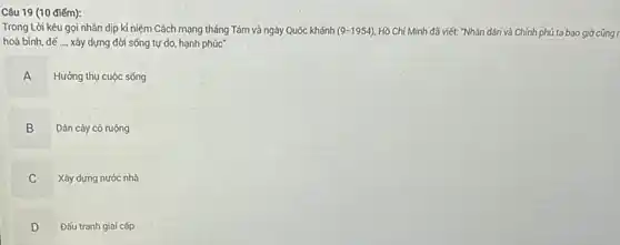 Câu 19 (10 điếm):
Trong Lời kêu gọi nhân dịp kỉ niệm Cách mạng tháng Tám và ngày Quốc khánh (9-1954) Hồ Chí Minh đã viết: "Nhân dân và Chính phủ ta bao giờ cũng r
hoà bình, để __ xây dựng đời sống tự do, hạnh phúc
A
Hưởng thụ cuộc sống
B
Dân cày có ruộng
C
Xây dựng nước nhà
D
D
Đấu tranh giai cấp