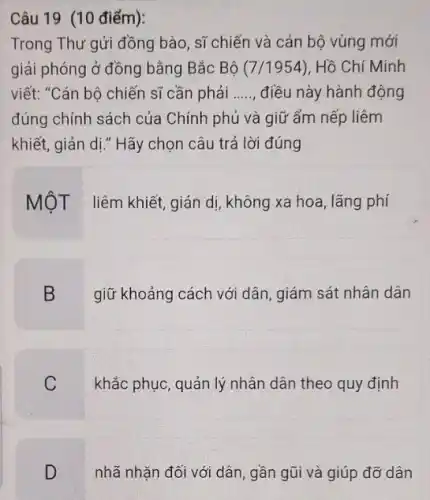 Câu 19 (10 điểm):
Trong Thư gửi đồng bào, sĩ chiến và cán bộ vùng mới
giải phóng ở đồng bằng Bắc Bộ (7 /1954), Hồ Chí Minh
viết: "Cán bộ chiến sĩ cần phải __ điều này hành động
đúng chính sách của Chính phủ và giữ ẩm nếp liêm
khiết, giản dị," Hãy chọn câu trả lời đúng
MộT liêm khiết, giản dị, không xa hoa lãng phí
B
giữ khoảng cách với dân, giám sát nhân dân
C
khắc phục, quản lý nhân dân theo quy định
nhã nhặn đối với dân, gần gũi và giúp đỡ dân