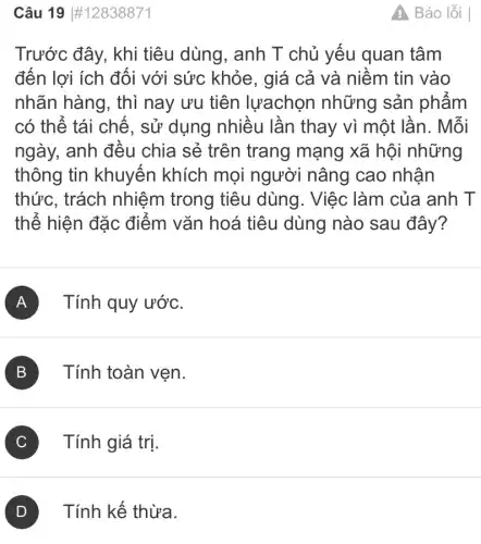 Câu 19 #12838871
Trước đây, khi tiêu dùng, anh T chủ yếu quan tâm
đến lợi ích đối với sức khỏe , giá cả và niềm tin vào
nhãn hàng, thì nay ưu tiên lựachọn những sản phẩm
có thể tái chế., sử dụng nhiều lần thay vì một lần. Mỗi
ngày, anh đều chia sẻ trên trang mạng xã hội những
thông tin khuyến khích mọi người nâng cao nhận
thức, trách nhiệm trong tiêu dùng. Việc làm của anh T
thể hiện đặc điểm vǎn hoá tiêu dùng nào sau đây?
A Tính quy ướC.
B Tính toàn vẹn.
C Tính giá trị.
Tính kế thừa.
A. Báo lỗi