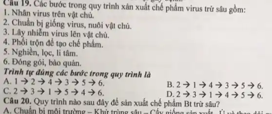 Câu 19. Các bước trong quy trình xản xuất chế phẩm virus trừ sâu gồm:
1. Nhân virus trên vật chủ.
2. Chuẩn bị giống virus, nuôi vật chủ.
3. Lây nhiễm virus lên vật chủ.
4. Phối trộn để tạo chế phẩm.
5. Nghiền, lọc, li tâm.
6. Đóng gói, bảo quản.
Trình tự đúng các bước trong quy trình là
A 1arrow 2arrow 4arrow 3arrow 5arrow 6
B 2arrow 1arrow 4arrow 3arrow 5arrow 6
c 2arrow 3arrow 1arrow 5arrow 4arrow 6
D 2arrow 3arrow 1arrow 4arrow 5arrow 6
Câu 20. Quy trình nào sau đây để sản xuất chế phẩm Bt trừ sâu?
A. Chuẩn bi môi trường - Khử trùng sâu - Cấy giống sản xuất I'I