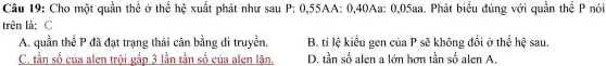 Câu 19: Ch 0 mộ t quần thể dot (0) thế hệ xuấ t phát như sau l 0,55AA:0,40Aa:0,05aa 5aa. Phát biểu 1 đúng với quầ n thể P nói
trên là: C
A. quần thẻ P đã đạt trạn g thái cân bằr g di tri lyền.
B. tỉ lệ kiểu 1 gen của l P sẽ không đổi ở thế hệ sau.
C. tần số c ủa alen trội gấp 3 lần tần số của alen lặn.
D. tần số alen alớn hơn tần số alen A.