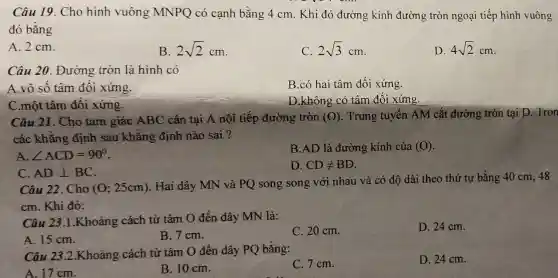 Câu 19. Cho hình vuông MNPQ có cạnh bằng 4 cm. Khi đó đường kính đường tròn ngoại tiếp hình vuông
đó bằng
A. 2 cm.
B 2sqrt (2)cm
2sqrt (3)cm
D 4sqrt (2)cm
Câu 20. Đường tròn là hình có
A.vô số tâm đối xứng
B.có hai tâm đối xứng.
C.một tâm đối xứng.
D.không có tâm đối xứng.
Câu 21. Cho tam giác ABC cân tại A nội tiếp đường tròn (0) . Trung tuyến AM cắt đường tròn tại D. Tron
các khẳng định sau khẳng định nào sai ?
B.AD là đường kính của (O)
angle ACD=90^circ 
D. CDneq BD
C. ADbot BC
Câu 22. Cho (0;25cm)
. Hai dây MN và PQ song song với nhau và có độ dài theo thứ tự bằng 40 cm, 48
cm. Khi đó:
Câu 23.1.Khoảng cách từ tâm O đến dây MN là:
C. 20 cm.
D. 24 cm.
A. 15 cm.
B.7cm.
Câu 23.2.Khoảng cách từ tâm O đến dây PQ bằng:
A. 17 cm.
B. 10 cm.
C.7cm.
D. 24 cm.