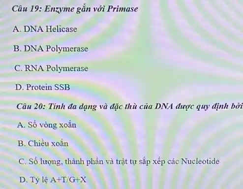 Câu 19: Enzyme gắn với Primase
A. DNA Helicase
B. DNA Polymerase
C. RNA Polymerase
D. Protein SSB
Câu 20: Tính đa dạng và đặc thù của DNA được quy định bởi
A. Số vòng xoắn
B. Chiều xoắn
C. Số lượng, thành phần và trật tự sắp xếp các Nucleotide
D. Tỷ lệ A+T/G+X