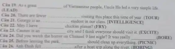 Câu 19. As a great __ of Vietnamese people, Uncle Ho led a very simple life.
(LEAD)
Câu 20. There are fewer __ visiting this place this time of year (TOUR)
Câu 21. George is an __ ... student in our class. |INTE LLIGENCEI
Câu 22. May I have __ chicken please? (FRY)
Câu 23. Cannes is an __ city and I think everyone should visit it.(EXCITE)
Câu 24. Did you watch the horror on Channel 9 last night? It was really
__ (BORE)
Câu 25. Before leaving the park, __ should clean up everything . (PICNIC)
Câu 26. Anh Đinh felt __ after a boat trip along the river (BORING)