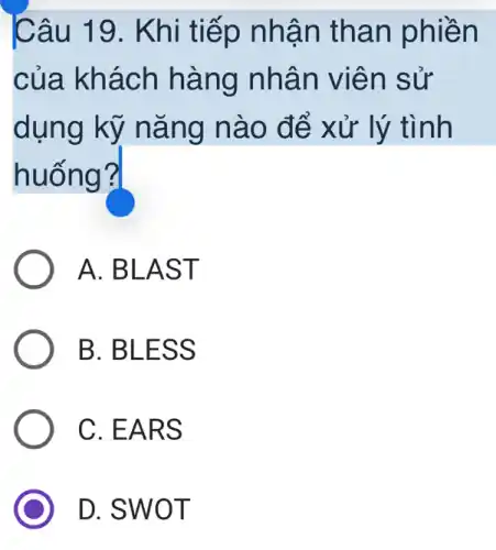 Câu 19. Khi tiếp nhận than phiền
của khách hàng nhân viên sử
dụng kỹ nǎng nào để xử lý tình
huống?
A. BLAST
B. BLESS
C. EARS
D. SWOT