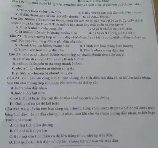 Câu 19: Đưa một thước bằng thép trung hoà điện và cách điện lại gần một quả cầu tích điện
D. Cả A, B,C đều đúng
dương :
A. Thước thép không tích điện
B. Ở đầu thước gần quả cầu tích điện dương
C. Ở đầu thước : xa quả cầu tích điện dương
D. Cả A,B,C đều sai
Câu 20: Nhiễm điện cho một thanh nhưa rồi đưa nó lại gần hai vật M và N. Ta thấy thanh
nhựa hút cả hai vật M và N Tình huống nào dưới đây chắc chắn không xảy ra?
A. M và N nhiễm điện cùng dấu
B. M và N nhiễm điện trái dấu
C. M nhiễm điện còn N không nhiễm điện
D. Cả M và N không nhiễm điện
Câu 21: Trong trường hợp nào sau đây sẽ không xảy ra hiện tượng nhiễm điện do hưởng
ứng? Đặt quả cầu mang điện ở gần đầu của một:
A. Thanh kim loại không mang điện
B. Thanh kim loại mang điện dương
C. Thanh kim loại mang điện âm
D. Thanh nhưa mang điện âm
Câu 22: Khi co xát thanh êbônít vào miếng dạ , thanh êbônit tích điện âm vì
A. electrôn di chuyển từ dạ sang thanh êbônit
B. prôton di chuyển từ dạ sang thanh êbônit
C. electrôn di chuyển từ êbônit sang dạ
D. prôtôn di chuyển từ êbônit sang dạ
Câu 23: Hai quả cầu cùng kích thước nhưng cho tích điện trái dấu và có độ lớn khác nhau.
Sau khi cho chúng tiếp xúc nhau rồi tách ra thì chúng sẽ :
A. luôn luôn đẩy nhau
B. luôn luôn hút nhau
C. có thể hút hoặc đẩy tuỷ thuộc vào khoảng cách giữa chúng
D. Không có cơ sở để kết luận
Câu 24: Hai quả cầu kim loại cùng kích thước, cùng khối lượng được tích điện và được treo
bằng hai dây.Thoạt đầu chúng hút nhau, sau khi cho va chạm chúng đẩy nhau, ta kết luận
trước khi chạm:
A. Cả hai tích điện dương
B. Cả hai tích điện âm
C. Hai quả cầu tích điện có độ lớn bằng nhau nhưng trái dấu.
D. Hai quả cầu tích điện có độ lớn không bằng nhau và trái dấu