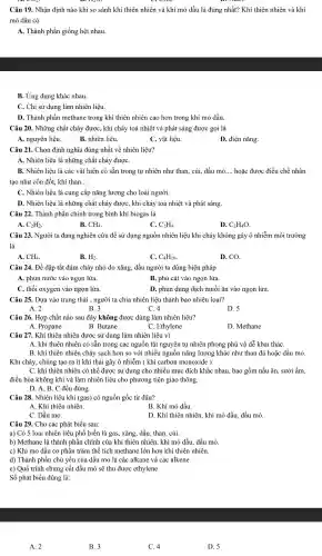 Câu 19. Nhận định nào khi so sánh khí thiên nhiên và khí mỏ dầu là đúng nhất? Khí thiên nhiên và khí
mỏ dầu có
A. Thành phần giống hệt nhau.
B. Ứng dụng khác nhau.
C. Chỉ sử dụng làm nhiên liệu.
D. Thành phần methane trong khí thiên nhiên cao hơn trong khí mỏ dầu.
Câu 20. Những chất cháy được, khi cháy toả nhiệt và phát sáng được gọi là
A. nguyên liệu.
B. nhiên liệu.
C. vật liệu.
D. điện nǎng.
Câu 21. Chọn định nghĩa đúng nhất về nhiên liệu?
A. Nhiên liệu là những chất cháy đượC.
B. Nhiên liệu là các vật hiện có sẵn trong tự nhiên như than, củi, dầu mỏ. __ hoặc được điều chế nhân
tạo như cồn đốt,khí than __
C. Nhiên liệu là cung cấp nǎng lượng cho loài người.
D. Nhiên liệu là những chất cháy đượC., khi cháy toả nhiệt và phát sáng.
Câu 22. Thành phần chính trong bình khi biogas là
A. C_(2)H_(2)
B. CH_(4).
C. C_(2)H_(4)
D. C_(2)H_(4)O
Câu 23. Người ta đang nghiên cứu để sử dụng nguồn nhiên liệu khi cháy không gây ô nhiễm môi trường
là
A. CH_(4)
B. H_(2).
C. C_(4)H_(10)
D. CO.
Câu 24. Để dập tắt đám cháy nhỏ do xǎng, dầu người ta dùng biện pháp
A. phun nước vào ngọn lửa.
B. phủ cát vào ngọn lửa.
C. thổi oxygen vào ngọn lửa.
D. phun dung dịch muối ǎn vào ngọn lửa.
Câu 25. Dựa vào trạng thái , người ta chia nhiên liệu thành bao nhiêu loại?
A. 2	B.3
D. 5
C. 4
Câu 26. Hợp chất nào sau đây không được dùng làm nhiên liệu?
A. Propane
B. Butane
C. Ethylene
D. Methane
A. khí thiên nhiên có sẵn trong các nguồn tài nguyên tự nhiên phong phú và dễ khai tháC.
B. khí thiên nhiên cháy sạch hơn so với nhiều nguồn nǎng lượng khác như than đá hoặc dầu mỏ
Khi cháy, chúng tạo ra ít khí thải gây ô nhiễm (khí carbon monoxide ).
C. khí thiên nhiên có thể được sử dụng cho nhiều mục đích khác nhau, bao gồm nấu ǎn, sưởi ấm.
điều hòa không khí và làm nhiên liệu cho phương tiện giao thông.
D. A, B, C đều đúng.
Câu 28. Nhiên liêu khí (gas) có nguồn gốc từ đâu?
A. Khí thiên nhiên
B. Khí mỏ dầu.
C. Dầu mỏ.
D. Khí thiên nhiên khí mỏ dầu, dầu mỏ.
Câu 29. Cho các phát biểu sau:
a) Có 5 loại nhiên liệu phổ biến là gas, xǎng, dầu than củi.
b) Methane là thành phần chính của khí thiên nhiên, khí mỏ dầu. dầu mỏ
c) Khí mỏ dầu có phần trǎm thể tích methane lớn hơn khí thiên nhiên.
d) Thành phần chủ yếu của dầu mỏ là các alkane và các alkene
e) Quá trình chưng cất dầu mỏ sẽ thu được ethylene
Số phát biểu đúng là:
A. 2
B.3
C. 4
D. 5