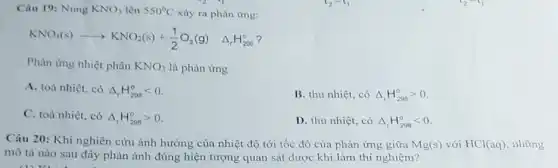 Câu 19: Nung KNO_(3) lên 550^circ C xảy ra phản ứng:
KNO_(3)(s)arrow KNO_(2)(s)+(1)/(2)O_(2)(g) Delta _(r)H_(200)^circ 
Phản ứng nhiệt phân KNO_(3) là phản ứng
A. toả nhiệt, có Delta _(r)H_(298)^circ lt 0
B. thu nhiệt, có Delta _(r)H_(298)^circ gt 0
C. toả nhiệt, có Delta _(r)H_(298)^circ gt 0
D. thu nhiệt, có Delta _(r)H_(298)^0lt 0
Câu 20: Khi nghiên cứu ảnh hưởng của nhiệt độ tới tốc độ của phản ứng giữa Mg(s)
với HCl(aq), những
mô tả nào sau đây phản ánh đúng hiện tượng quan sát được khi làm thí nghiệm?
(1) KL