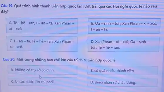 Câu 19. Quá trình hình thành Liên hợp quốc lần lượt trải qua các Hội nghị quốc tế nào sau
đây?
C
A. Tê-hê - ran, I -an - ta, Xan Phran -
xhat (i)-xchat (o)
B. Oa-sinh - tơn, Xan Phran -xi-xchat (O)
1-an-ta.
C. 1-a n - ta, Tê - hê-ran,Xan Phran -
xi - xc ô.
D. Xan Phran -xi - xcô, Oa - sinh -
tơn, Tê- hê - ran.
Câu 20. Một trong những hạn chẽ lớn của tổ chức Liên hợp quốc là
A. không có trụ sở có định.
B. có quá nhiều thành viên.
C. bị các nước lớn chi phối.
D. thiếu nhân sự chất lượng.