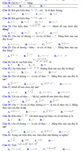 Câu 19. Rút gọn biểu thức P=x^(1)/(3)cdot sqrt [4](x) , với x là số thực dương.
A. P=x^(1)/(12) B. P=x^(7)/(12) C. P=x^(2)/(3)
D. P=x^(2)/(7)
Câu 20. Rút gọn biểu thức P=x^(1)/(3)cdot sqrt [5](x) với xgt 0
A. P=x^2
B. P=sqrt (x)
C. P=x^(1)/(8)
D. P=x^(2)/(9)
Câu 21. Cho biểu thức P=sqrt [4](xcdot sqrt [3](x^2cdot sqrt {x^3))}
với xgt 0 . Mệnh đề nào dưới đây
đúng?
A.
P=x^(1)/(4) B. P=x^(29)/(12) C. P=x^(13)/(24) D. P=x^(2)/(3)
Câu 22. Cho các số dương aneq 1 và các số thực alpha ,beta  . Đẳng thức nào sau
đây là sai?
A. a^acdot a^b=a^a+b
B. a^ncdot a^p=a^pq
Câu 23. Cho số dương khác 1 và các số thực x,y . Đẳng thức nào sau
đây đúng?
A. (a^x)^y=a^xy
B.
(a^x)/(a^y)=a^(x)/(y)
C. a^xcdot a^y=a^xy
D. a^x+a^y a^x+y
P=(2^3cdot 2^-1+5^-3cdot 5^4)/(10^-3):10^{-2-(0,
Câu 24. Giá trị của biểu thức
A. 9.
B. -9
C. -10
D. 10 .
Câu 25. Cho biểu thức P=sqrt (x^3),(xgt 0) . Khẳng định nào sau đây là đúng?
C. P=x^(3)/(2)
A. P=x^(2)/(3)
B. P=x^6
D. P=x^sqrt (3)
Câu 26. Cho số dương aneq 1 và các số thực alpha ,beta  . Đẳng thức nào sau đây là
sai ?
A. (a^alpha )/(a^beta )=a^alpha -beta 
B. a" a a^ncdot a^n=a^n+beta 
C. (a^alpha )^beta =a^alpha cdot beta 
D. a^acdot a^b=a^acdot b
Câu 27. Mệnh đề nào dưới đây sai?
A. 3^xcdot 3^y=3^x+y
B. 4^(x)/(y)=(4^x)/(4^y)
C. (5^x)^y=(5^y)^x
D. (2.7)^x=2^xcdot 7^x
Câu 28. Với các số thực a, b bất kỳ, mệnh đề nào dưới đây đúng?
A. (5^a)/(5^b)=5^a-b B. (5^a)/(5^b)=5^(a)/(b) (5^a)/(5^b)=5^ab
D.
(5^a)/(5^b)=5^a+b
Câu 29. Cho a,b là các số thực dương và m,n là hai số thực tùy ý. Đẳng
thức nào sau đây là sai.
A. (xy)''=x''cdot y''
B. x^mcdot x^n=x^m+n
(x^m)^n=x^mn
D. x^mcdot y^n-(xy)^m+n
Câu 30. Biểu thức a^(8)/(3):sqrt [3](a^4)
viết dưới dạng luỹ thừa với số mũ hữu tỷ là
A. a^(9)/(8) . B. a^(3)/(4)
Câu 31. Cho số dương aneq 1 và các số thực alpha ,beta  . Đẳng thức nào sau đây là
sai?
A. (a^alpha )/(a^beta )=a^alpha -beta 
B. a^acdot a^beta =a^alpha +beta 
C. (a^alpha )^beta =a^alpha beta 
D. a^acdot a^b=a^ab
Câu 32. Trong các biểu thức sau, biểu thức nào không có nghĩa?
A. (-(3)/(4))^circ 
D. 1^-sqrt (2)
Câu 33. Tính
P=(7+4sqrt (3))^2021cdot (4sqrt (3)-7)^2000
A. P=7+4sqrt (3)
. B. P=-7+4sqrt (3)
C. P=(7+4sqrt (3))^2000
D. P=1 .