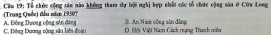 Câu 19: Tổ chức cộng sản nào không tham dự hội nghị hợp nhất các tổ chức cộng sản ở Cữu Long
(Trung Quốc) đầu nǎm 1930?
A. Đông Dương cộng sản đảng
B. An Nam cộng sản đảng
C. Đông Dương cộng sân liên đoàn
D. Hội Việt Nam Cách mạng Thanh niên