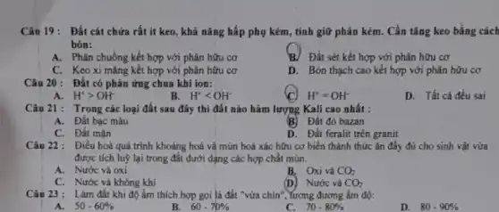 Câu 19: Đất cát chứa rất ít keo,khả nǎng hấp phụ kém, tính giữ phân kém. Cần tǎng keo bằng cách
bón:
A. Phân chuồng kết hợp với phân hữu cơ
B. Đất sét kết hợp với phân hữu cơ
C. Keoxi mǎng kết hợp với phân hữu cơ
D. Bón thạch cao kết hợp với phân hữu cơ
Câu 20: Đất có phản ứng chua khi ion:
H^+=OH^-
D. Tất cả đều sai
A. H^+gt OH^-
B. H^+lt OH^-
Câu 21: Trong các loại đất sau đây thi đất nào hàm lượng Kali cao nhất :
A. Đất bạc màu
B) Đất đỏ bazan
C. Đất mặn
D. Đất feralit trên granit
Câu 22: Điều hoà quá trình khoảng hoá vǎ mùn hoá xác hữu cơ biển thành thức ǎn đầy đủ cho sinh vật vừa
được tích luỹ lại trong đất dưới dạng các hợp chất mùn.
A. Nước và oxi
B. Oxi và CO_(2)
(D) Nước và
C. Nước và không khí
CO_(2)
Câu 23 : Làm đất khi độ ấm thích hợp gọi là đất "vừa chín", Yương đương âm độ:
A. 50-60% 
B. 60-70% 
C. 70-80% 
D. 80-90%