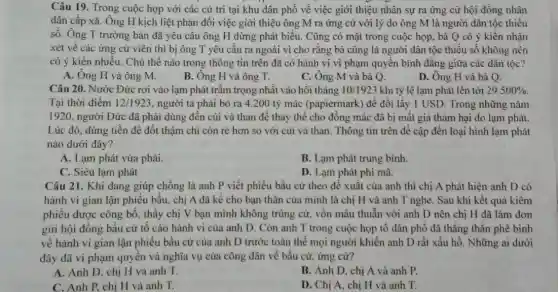 Câu 19. Trong cuộc họp với các cử tri tại khu dân phố về việc giới thiệu nhân sự ra ứng cử hội đồng nhân
dân cấp xã. Ông H kịch liệt phản đối việc giới thiệu ông M ra ứng cử với lý do ông M là người dân tộc thiểu
số. Ông T trường bản đã yêu cầu ông H dừng phát biểu. Cũng có mặt trong cuộc họp, bà Q có ý kiến nhân
xét về các ứng cử viên thì bị ông T yêu cầu ra ngoài vì cho rằng bà cũng là người dân tộc thiểu số không nên
có ý kiến nhiều Chủ thề nào trong thông tin trên đã có hành vi vi phạm quyền bình đǎng giữa các dân tộc?
A. Ông H và ông M.
B. Ông H và ông T.
C. Ông M và bà Q.
D. Ông H và bà Q.
Câu 20. Nước Đức rơi vào lạm phát trầm trọng nhất vào hồi tháng 10/1923 khi tỷ lệ lạm phát lên tới 29.500% 
Tại thời điểm 12/1923 người ta phải bỏ ra 4.200 tỷ mác (papiermark) để đôi lấy 1 USD. Trong những nǎm
1920, người Đức đã phải dùng đến củi và than để thay thế cho đồng mác đã bị mất giá thảm hại do lạm phát.
Lúc đó, dùng tiền để đốt thậm chi còn rè hơn so với củi và than . Thông tin trên đề cập đến loại hình lạm phát
nào dưới đây?
A. Lạm phát vừa phải.
B. Lạm phát trung bình.
C. Siêu lạm phát
D. Lạm phát phi mã
Câu 21. Khi đang giúp chồng là anh P viết phiếu bầu cử theo đề xuất của anh thì chị A phát hiện anh D có
hành vi gian lận phiếu bầu, chị A đã kể cho bạn thân của mình là chị H và anh T nghe. Sau khi kết quả kiềm
phiếu được công bố thấy chị V bạn mình không trúng cừ vốn mâu thuẫn với anh D nên chi H đã làm đơn
gửi hội đồng bầu cử tố cáo hành vi của anh D . Còn anh T trong cuộc họp tố dân phố đã thẳng thắn phê bình
về hành vi gian lận phiếu bầu cử của anh D trước toàn thể mọi người khiển anh D rất xấu hổ. Những ai dưới
đây đã vi phạm quyền và nghĩa vụ của công dân về bầu cử, ứng cử?
A. Anh D. chị H và anh T.
B. Anh D, chị A và anh P.
C. Anh P, chị H và anh T.
D. Chi A. chi H và anh T.