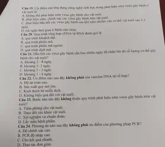 Câu 19. Uu điểm của ứng dụng công nghệ sinh học trong phát hiện sớm virus gây bệnh ở
vật nuôi là
A. không thể phát hiện sớm virus gây bệnh cho vật nuôi.
B. phát hiện sớm.. chính xác các virus gây bệnh trên vật nuôi.
C. phát hiện hầu hết các virus gây bệnh sau khi xâm nhiễm vào cơ thể vật nuôi sau
2-3
ngày.
D. rút ngắn thời gian ủ bệnh của virus.
Câu 20. Quá trình tổng hợp cDNA từ RNA được gọi là
A. quá trình khuếch đại.
B. quá trình phiên mã.
C. quá trình phiên mã ngượC.
D. quá trình dịch mã.
Câu 21. Hầu hết các virus gây bệnh cần bao nhiêu ngày để nhân lên đủ số lượng có thể gây
bệnh cho vật nuôi?
A. khoảng 2-8 ngày.
B. khoảng 1-2 ngày.
C. khoảng 2-3 ngày.
D. khoảng 1-4 ngày.
Câu 22. Uu điểm nào sau đây không phải của vaccine DNA tái tổ hợp?
A. Độ an toàn cao.
B. Sản xuất quy mô lớn.
C. Kích thích hệ miễn dịch.
D. Không hiệu quả đối với vật nuôi.
Câu 23. Bước nào sau đây không thuộc quy trình phát hiện sớm virus gây bệnh trên vật
nuôi?
A. Tiêm phòng cho vật nuôi.
B. Theo dõi sức khỏe vật nuôi.
C. Xét nghiệm và chuẩn đoán.
D. Lấy mẫu bệnh phẩm.
Câu 24. Phương án nào sau đây không phải ưu điểm của phương pháp PCR?
A. Độ chính xác cao.
B. PCR độ nhạy cao.
C. Cho kết quả nhanh.
D. Thao tác đơn giản.