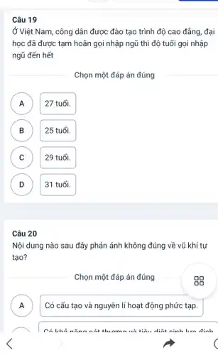 Câu 19
Ở Việt Nam, công dân được đào tạo trình độ cao đẳng, đại
học đã được tạm hoãn gọi nhập ngũ thì độ tuổi gọi nhập
ngũ đến hết
Chọn một đáp án đúng
A ) 27 tuổi.
B 25 tuổi.
C 29 tuổi. C
D 31 tuổi. D
Câu 20
Nội dung nào sau đây phản ánh không đúng về vũ khí tư
tạo?
Chọn một đáp án đúng
A ) Có cấu tạo và nguyên lí hoạt động phức tạp.
có khi nǎng có diết cinh lưn định